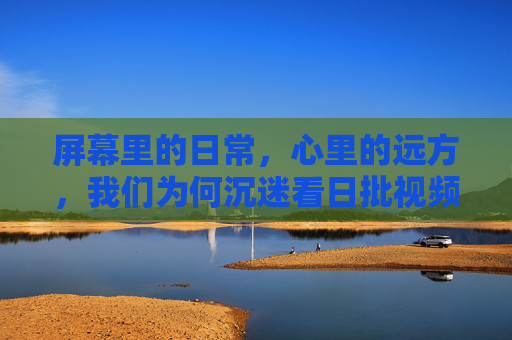 屏幕里的日常，心里的远方，我们为何沉迷看日批视频？日常屏幕里的远方，我们为何沉迷日批视频？