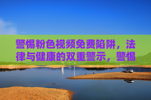 警惕粉色视频免费陷阱,法律与健康的双重警示,警惕粉色视频免费陷阱,法律与健康双重警示 警惕粉色视频免费陷阱,法律与健康的双重警示,警惕粉色视频免费陷阱,法律与健康双重警示