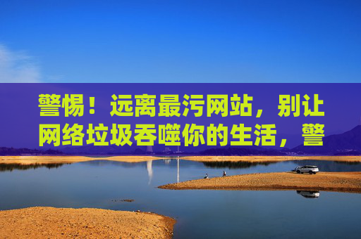 警惕!远离最污网站,别让网络垃圾吞噬你的生活,警惕!远离网络垃圾,别让生活被吞噬 警惕!远离最污网站,别让网络垃圾吞噬你的生活,警惕!远离网络垃圾,别让生活被吞噬
