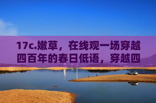 17c.嫩草,在线观一场穿越四百年的春日低语,穿越四百年的春日嫩草低语 17c.嫩草,在线观一场穿越四百年的春日低语,穿越四百年的春日嫩草低语
