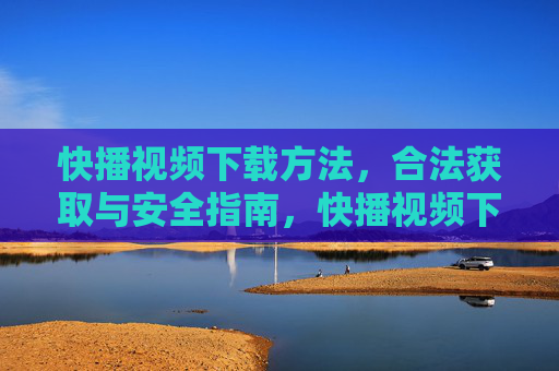 快播视频下载方法，合法获取与安全指南，快播视频下载，合法获取与安全指南