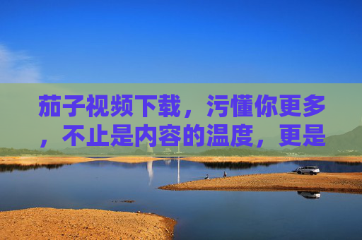 茄子视频下载,污懂你更多,不止是内容的温度,更是服务的贴心,茄子视频下载,不止温度,更是贴心懂你 茄子视频下载,污懂你更多,不止是内容的温度,更是服务的贴心,茄子视频下载,不止温度,更是贴心懂你
