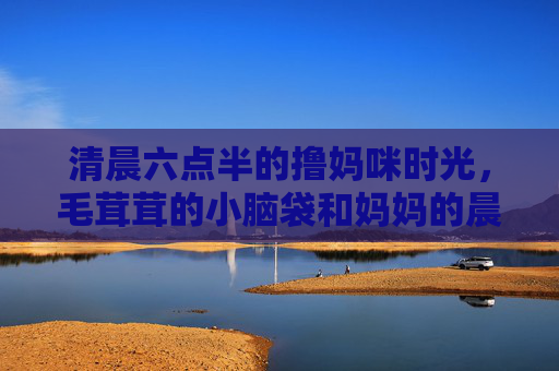 清晨六点半的撸妈咪时光,毛茸茸的小脑袋和妈妈的晨光,清晨六点半,妈妈的晨光与毛茸茸小脑袋 清晨六点半的撸妈咪时光,毛茸茸的小脑袋和妈妈的晨光,清晨六点半,妈妈的晨光与毛茸茸小脑袋
