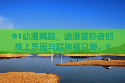91动漫网站,动漫爱好者的线上乐园与精神栖息地,91动漫,动漫爱好者的乐园与精神栖息地 91动漫网站,动漫爱好者的线上乐园与精神栖息地,91动漫,动漫爱好者的乐园与精神栖息地