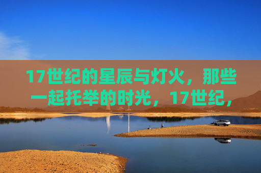 17世纪的星辰与灯火,那些一起托举的时光,17世纪,星辰灯火共托举的时光 17世纪的星辰与灯火,那些一起托举的时光,17世纪,星辰灯火共托举的时光