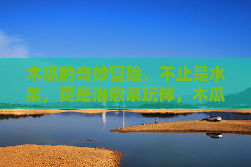 木瓜的奇妙冒险,不止是水果,更是治愈系玩伴,木瓜的奇妙治愈,不止是水果,更是暖心玩伴 木瓜的奇妙冒险,不止是水果,更是治愈系玩伴,木瓜的奇妙治愈,不止是水果,更是暖心玩伴