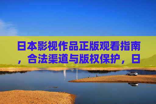 日本影视作品正版观看指南,合法渠道与版权保护,日本影视作品正版观看指南,合法渠道与版权保护 日本影视作品正版观看指南,合法渠道与版权保护,日本影视作品正版观看指南,合法渠道与版权保护