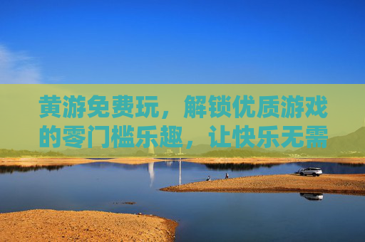 黄游免费玩,解锁优质游戏的零门槛乐趣,让快乐无需门票,黄游免费玩,解锁零门槛游戏乐趣 黄游免费玩,解锁优质游戏的零门槛乐趣,让快乐无需门票,黄游免费玩,解锁零门槛游戏乐趣