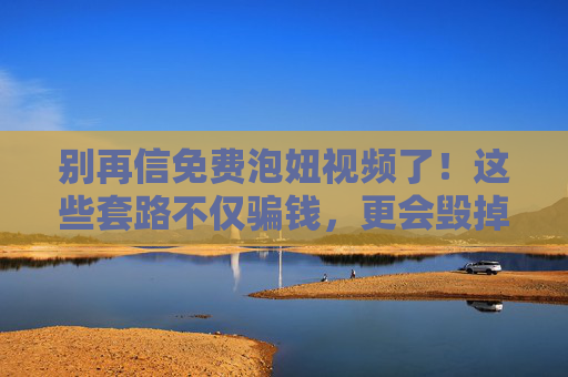别再信免费泡妞视频了!这些套路不仅骗钱,更会毁掉你的爱情,别再信免费泡妞视频!套路骗钱更毁爱情 别再信免费泡妞视频了!这些套路不仅骗钱,更会毁掉你的爱情,别再信免费泡妞视频!套路骗钱更毁爱情