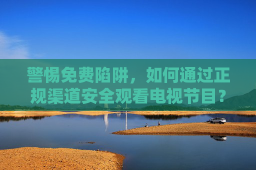 警惕免费陷阱,如何通过正规渠道安全观看电视节目?警惕免费陷阱,正规渠道安全看电视 警惕免费陷阱,如何通过正规渠道安全观看电视节目?警惕免费陷阱,正规渠道安全看电视