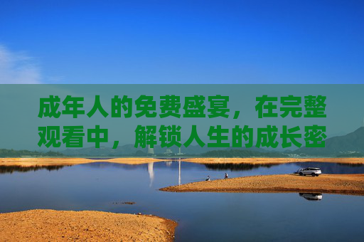 成年人的免费盛宴,在完整观看中,解锁人生的成长密钥,成年人的免费成长密钥 成年人的免费盛宴,在完整观看中,解锁人生的成长密钥,成年人的免费成长密钥