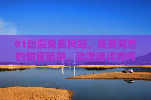 91动漫免费网站，免费背后的甜蜜陷阱，动漫迷该如何理性选择？免费动漫网站的甜蜜陷阱，动漫迷的理性选择