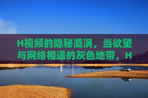 H视频的隐秘漩涡,当欲望与网络相遇的灰色地带,H视频的隐秘漩涡,欲望与网络的灰色地带 H视频的隐秘漩涡,当欲望与网络相遇的灰色地带,H视频的隐秘漩涡,欲望与网络的灰色地带