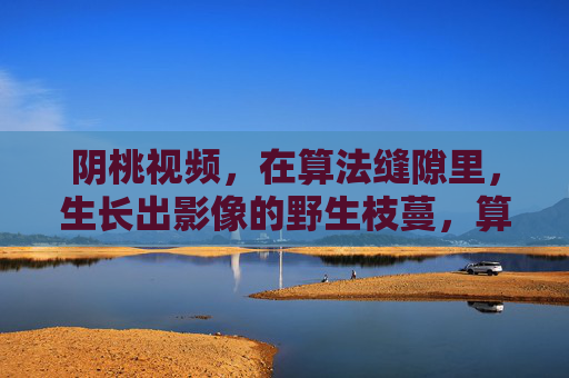 阴桃视频,在算法缝隙里,生长出影像的野生枝蔓,算法缝隙中的影像野生枝蔓 阴桃视频,在算法缝隙里,生长出影像的野生枝蔓,算法缝隙中的影像野生枝蔓