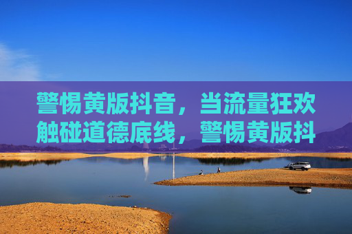 警惕黄版抖音,当流量狂欢触碰道德底线,警惕黄版抖音,流量狂欢触碰道德底线 警惕黄版抖音,当流量狂欢触碰道德底线,警惕黄版抖音,流量狂欢触碰道德底线