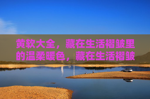 黄软大全,藏在生活褶皱里的温柔暖色,藏在生活褶皱里的黄软暖色 黄软大全,藏在生活褶皱里的温柔暖色,藏在生活褶皱里的黄软暖色