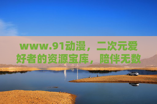 www.91动漫,二次元爱好者的资源宝库,陪伴无数人的青春光影,91动漫,二次元资源宝库,陪伴青春光影 www.91动漫,二次元爱好者的资源宝库,陪伴无数人的青春光影,91动漫,二次元资源宝库,陪伴青春光影
