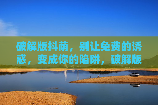 破解版抖荫,别让免费的诱惑,变成你的陷阱,破解版抖荫,别让免费诱惑成陷阱 破解版抖荫,别让免费的诱惑,变成你的陷阱,破解版抖荫,别让免费诱惑成陷阱