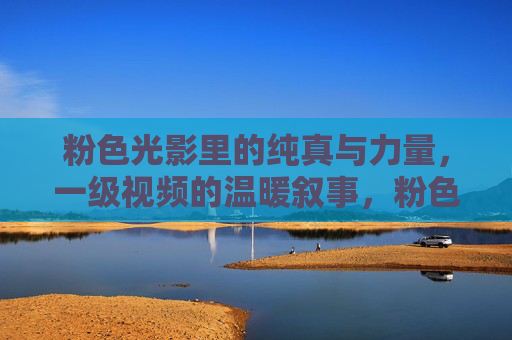 粉色光影里的纯真与力量,一级视频的温暖叙事,粉色光影里的纯真与力量,一级视频的温暖叙事 粉色光影里的纯真与力量,一级视频的温暖叙事,粉色光影里的纯真与力量,一级视频的温暖叙事