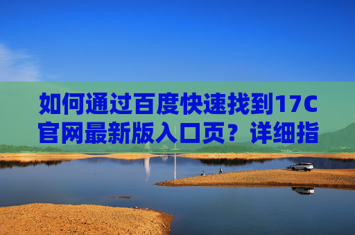 如何通过百度快速找到17C官网最新版入口页?详细指南,百度快速查找17C官网最新版入口页指南 如何通过百度快速找到17C官网最新版入口页?详细指南,百度快速查找17C官网最新版入口页指南