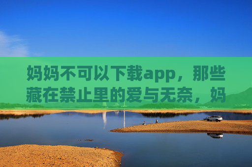 妈妈不可以下载app,那些藏在禁止里的爱与无奈,妈妈禁止下载app,藏在不里的爱与无奈 妈妈不可以下载app,那些藏在禁止里的爱与无奈,妈妈禁止下载app,藏在不里的爱与无奈