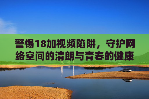 警惕18加视频陷阱，守护网络空间的清朗与青春的健康，警惕18加视频陷阱，守护网络清朗与青春健康