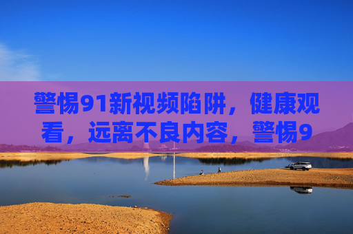 警惕91新视频陷阱,健康观看,远离不良内容,警惕91新视频陷阱,健康观看远离不良内容 警惕91新视频陷阱,健康观看,远离不良内容,警惕91新视频陷阱,健康观看远离不良内容