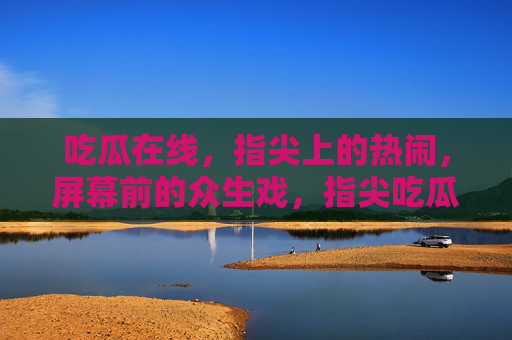 吃瓜在线，指尖上的热闹，屏幕前的众生戏，指尖吃瓜，屏幕众生