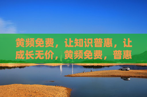 黄频免费,让知识普惠,让成长无价,黄频免费,普惠知识,成长无价 黄频免费,让知识普惠,让成长无价,黄频免费,普惠知识,成长无价