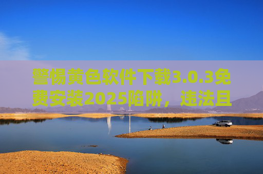 警惕黄色软件下载3.0.3免费安装2025陷阱，违法且危害巨大，警惕黄色软件3.0.3免费安装2025陷阱，违法且危害巨大