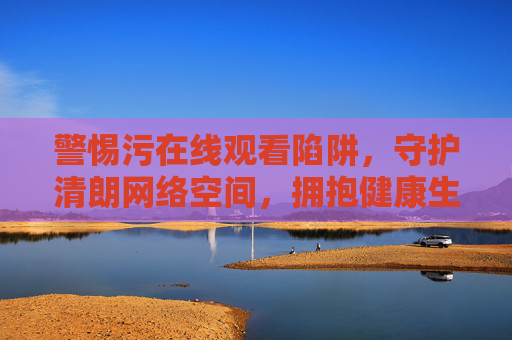 警惕污在线观看陷阱,守护清朗网络空间,拥抱健康生活,警惕污在线陷阱,守护清朗网络,拥抱健康生活 警惕污在线观看陷阱,守护清朗网络空间,拥抱健康生活,警惕污在线陷阱,守护清朗网络,拥抱健康生活