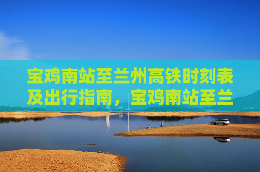 宝鸡南站至兰州高铁时刻表及出行指南,宝鸡南站至兰州高铁时刻表及出行指南 宝鸡南站至兰州高铁时刻表及出行指南,宝鸡南站至兰州高铁时刻表及出行指南