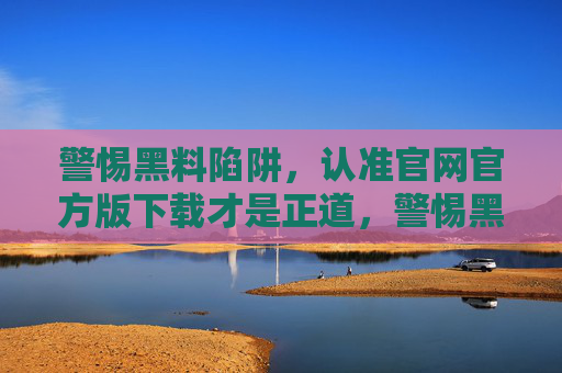 警惕黑料陷阱,认准官网官方版下载才是正道,警惕黑料陷阱,认准官网官方版下载 警惕黑料陷阱,认准官网官方版下载才是正道,警惕黑料陷阱,认准官网官方版下载