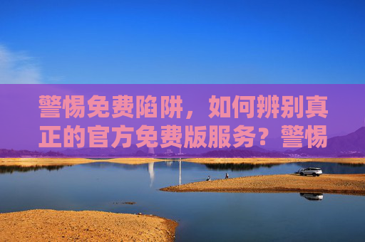 警惕免费陷阱，如何辨别真正的官方免费版服务？警惕免费陷阱，如何辨别真正的官方免费版服务？