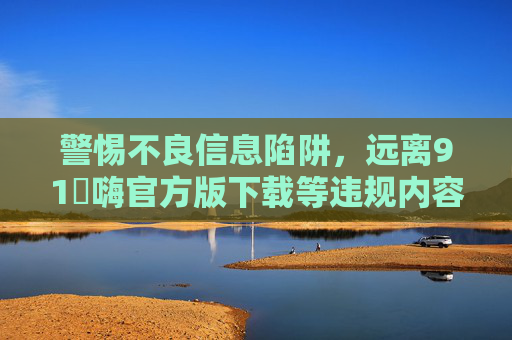 警惕不良信息陷阱,远离91屌嗨官方版下载等违规内容,警惕不良信息陷阱,远离91屌嗨官方版下载等违规内容 警惕不良信息陷阱,远离91屌嗨官方版下载等违规内容,警惕不良信息陷阱,远离91屌嗨官方版下载等违规内容