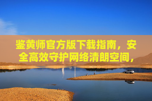 鉴黄师官方版下载指南,安全高效守护网络清朗空间,鉴黄师官方版下载指南,安全高效守护网络清朗空间 鉴黄师官方版下载指南,安全高效守护网络清朗空间,鉴黄师官方版下载指南,安全高效守护网络清朗空间