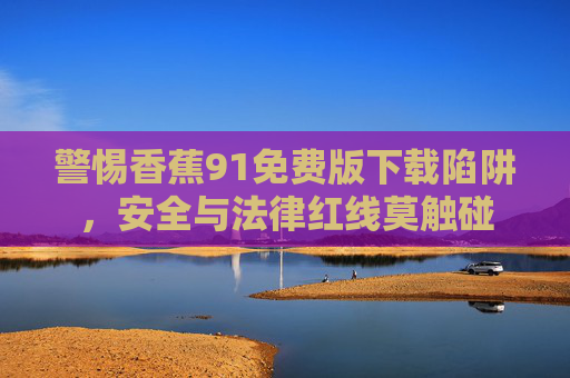 警惕香蕉91免费版下载陷阱,安全与法律红线莫触碰 警惕香蕉91免费版下载陷阱,安全与法律红线莫触碰