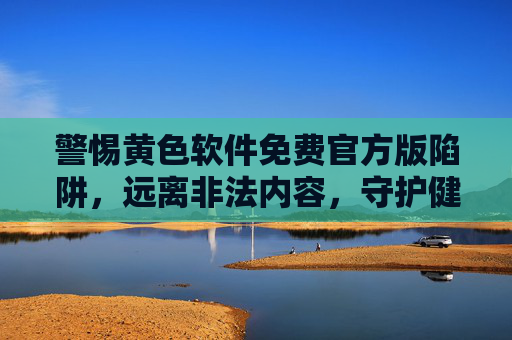警惕黄色软件免费官方版陷阱，远离非法内容，守护健康网络空间，警惕免费官方版黄色软件陷阱，守护健康网络空间