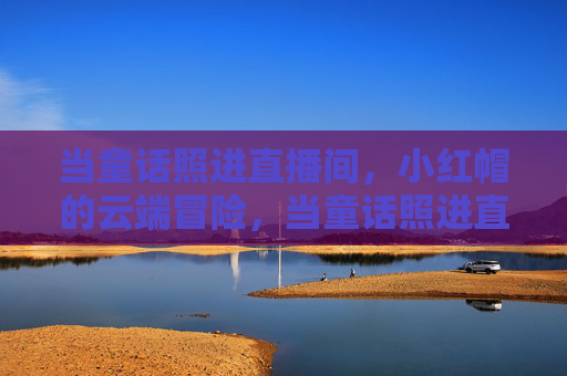 当童话照进直播间,小红帽的云端冒险,当童话照进直播间,小红帽的云端冒险 当童话照进直播间,小红帽的云端冒险,当童话照进直播间,小红帽的云端冒险