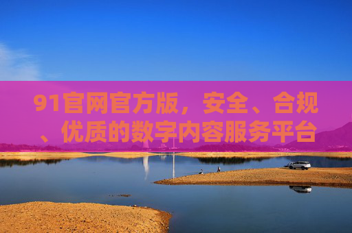 91官网官方版,安全、合规、优质的数字内容服务平台,91官方安全合规优质数字内容服务平台 91官网官方版,安全、合规、优质的数字内容服务平台,91官方安全合规优质数字内容服务平台