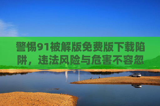 警惕91被解版免费版下载陷阱,违法风险与危害不容忽视,警惕91被解版免费下载陷阱,违法风险与危害不容忽视 警惕91被解版免费版下载陷阱,违法风险与危害不容忽视,警惕91被解版免费下载陷阱,违法风险与危害不容忽视