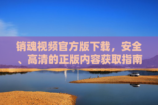 销魂视频官方版下载,安全、高清的正版内容获取指南,销魂视频官方版下载,安全高清正版获取指南 销魂视频官方版下载,安全、高清的正版内容获取指南,销魂视频官方版下载,安全高清正版获取指南