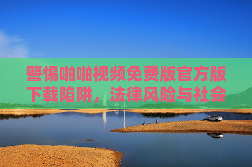 警惕啪啪视频免费版官方版下载陷阱,法律风险与社会危害并存 警惕啪啪视频免费版官方版下载陷阱,法律风险与社会危害并存
