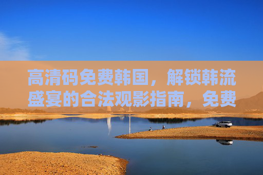 高清码免费韩国,解锁韩流盛宴的合法观影指南,免费高清合法看韩流,解锁韩剧盛宴指南 高清码免费韩国,解锁韩流盛宴的合法观影指南,免费高清合法看韩流,解锁韩剧盛宴指南