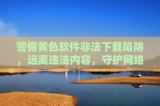 警惕黄色软件非法下载陷阱，远离违法内容，守护网络安全与健康
