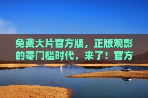免费大片官方版,正版观影的零门槛时代,来了!官方免费大片,正版零观影时代降临! 免费大片官方版,正版观影的零门槛时代,来了!官方免费大片,正版零观影时代降临!