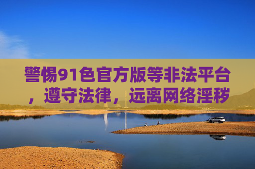 警惕91色官方版等非法平台，遵守法律，远离网络淫秽内容，警惕91色官方版等非法平台，守法远离网络淫秽内容