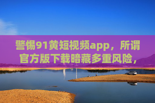 警惕91黄短视频app,所谓官方版下载暗藏多重风险,法律红线不可触碰,警惕91黄短视频app所谓官方版下载,暗藏多重风险,法律红线不可触碰 警惕91黄短视频app,所谓官方版下载暗藏多重风险,法律红线不可触碰,警惕91黄短视频app所谓官方版下载,暗藏多重风险,法律红线不可触碰