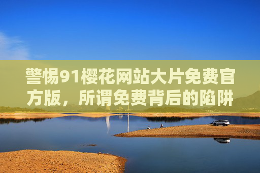 警惕91樱花网站大片免费官方版,所谓免费背后的陷阱与风险,警惕91樱花网站免费大片官方版背后的陷阱与风险 警惕91樱花网站大片免费官方版,所谓免费背后的陷阱与风险,警惕91樱花网站免费大片官方版背后的陷阱与风险