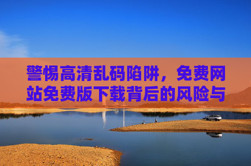 警惕高清乱码陷阱,免费网站免费版下载背后的风险与真相,警惕免费高清下载的乱码陷阱与风险真相 警惕高清乱码陷阱,免费网站免费版下载背后的风险与真相,警惕免费高清下载的乱码陷阱与风险真相